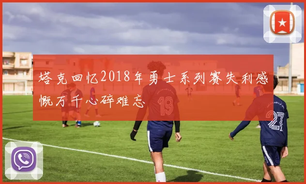 塔克回忆2018年勇士系列赛失利感慨万千心碎难忘