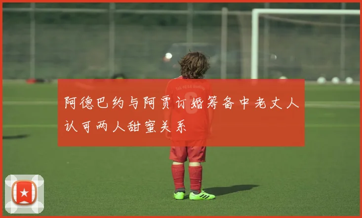 阿德巴约与阿贾订婚筹备中老丈人认可两人甜蜜关系