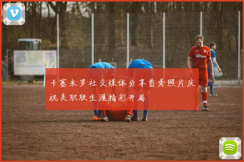 卡塞米罗社交媒体分享首秀照片庆祝美职联生涯精彩开局