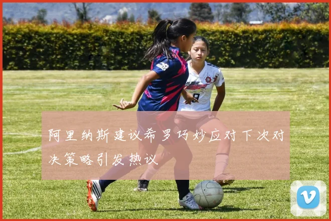 阿里纳斯建议希罗巧妙应对下次对决策略引发热议