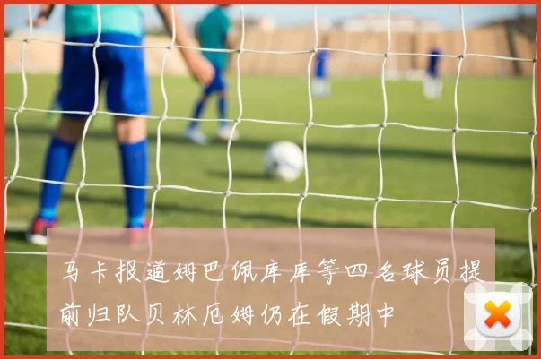 马卡报道姆巴佩库库等四名球员提前归队贝林厄姆仍在假期中