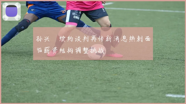 孙兴慜续约谈判再传新消息热刺面临薪资结构调整挑战